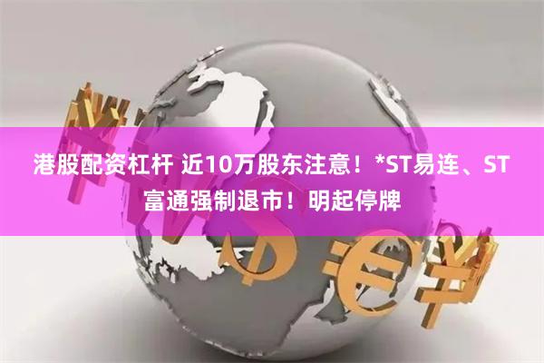 港股配资杠杆 近10万股东注意！*ST易连、ST富通强制退市！明起停牌