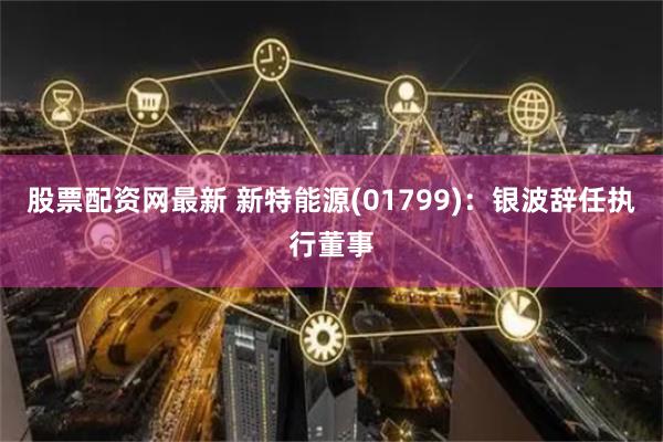 股票配资网最新 新特能源(01799)：银波辞任执行董事