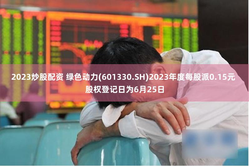 2023炒股配资 绿色动力(601330.SH)2023年度每股派0.15元 股权登记日为6月25日