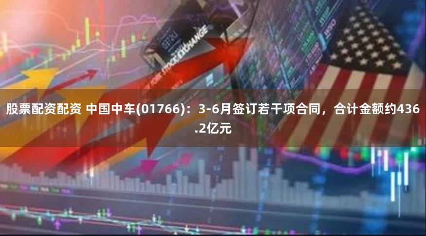 股票配资配资 中国中车(01766)：3-6月签订若干项合同，合计金额约436.2亿元