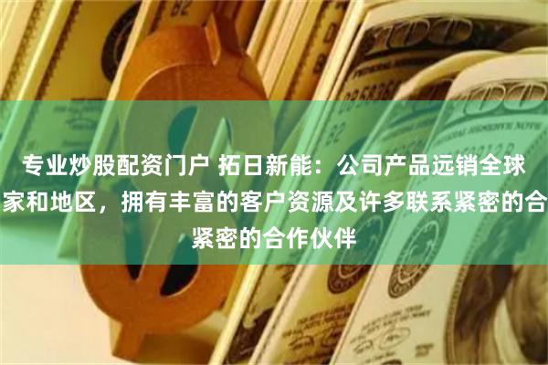 专业炒股配资门户 拓日新能：公司产品远销全球多个国家和地区，拥有丰富的客户资源及许多联系紧密的合作伙伴