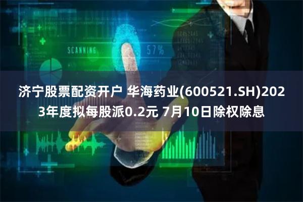 济宁股票配资开户 华海药业(600521.SH)2023年度拟每股派0.2元 7月10日除权除息