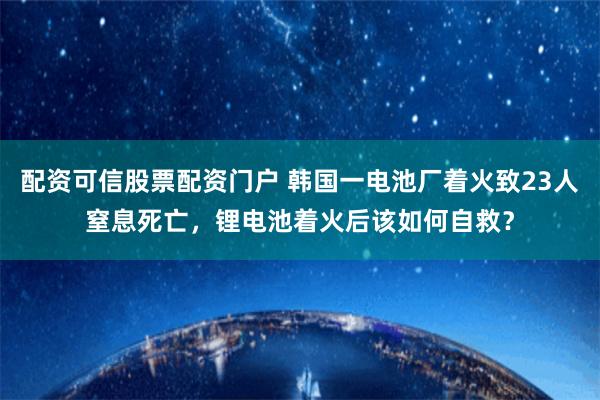 配资可信股票配资门户 韩国一电池厂着火致23人窒息死亡，锂电池着火后该如何自救？