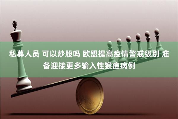 私募人员 可以炒股吗 欧盟提高疫情警戒级别 准备迎接更多输入性猴痘病例