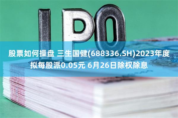 股票如何操盘 三生国健(688336.SH)2023年度拟每股派0.05元 6月26日除权除息