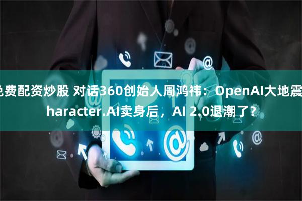 免费配资炒股 对话360创始人周鸿祎：OpenAI大地震Character.AI卖身后，AI 2.0退潮了？