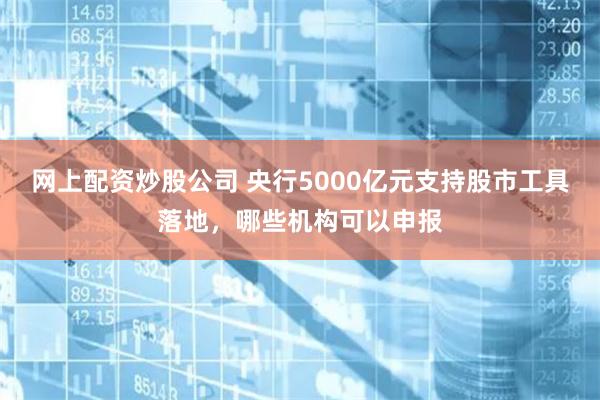 网上配资炒股公司 央行5000亿元支持股市工具落地，哪些机构可以申报