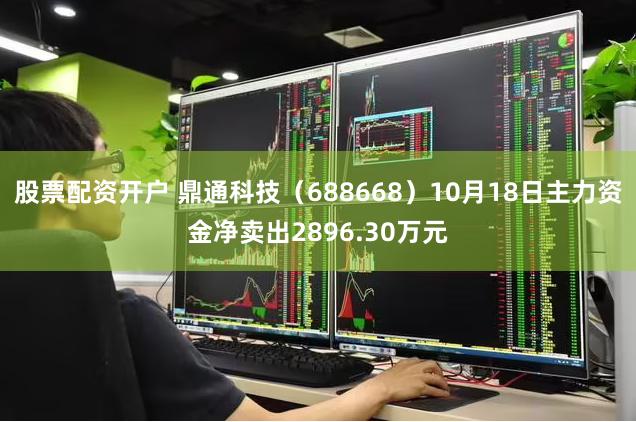 股票配资开户 鼎通科技（688668）10月18日主力资金净卖出2896.30万元