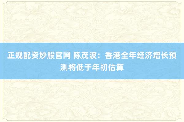 正规配资炒股官网 陈茂波：香港全年经济增长预测将低于年初估算