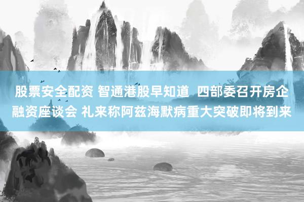 股票安全配资 智通港股早知道  四部委召开房企融资座谈会 礼来称阿兹海默病重大突破即将到来