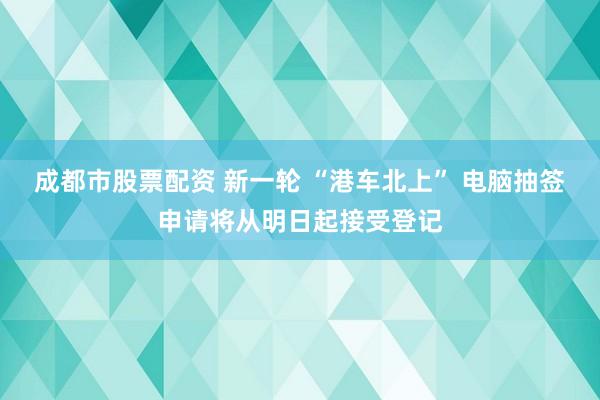 成都市股票配资 新一轮 “港车北上” 电脑抽签申请将从明日起接受登记