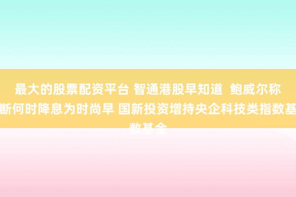 最大的股票配资平台 智通港股早知道  鲍威尔称判断何时降息为时尚早 国新投资增持央企科技类指数基金