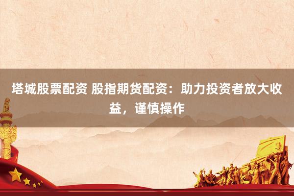 塔城股票配资 股指期货配资：助力投资者放大收益，谨慎操作