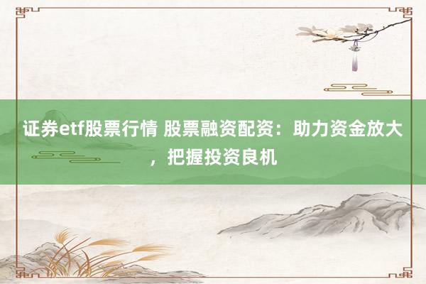 证券etf股票行情 股票融资配资：助力资金放大，把握投资良机