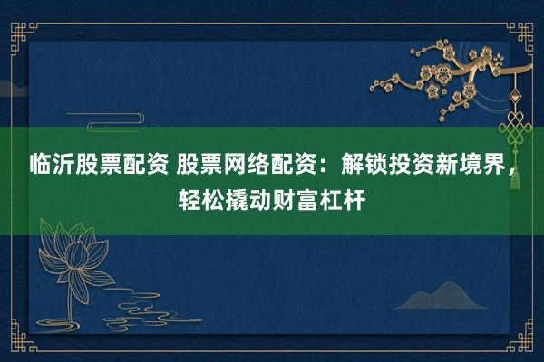 临沂股票配资 股票网络配资：解锁投资新境界，轻松撬动财富杠杆