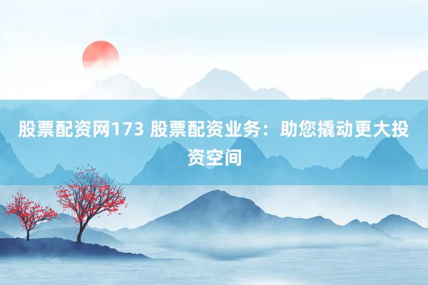 股票配资网173 股票配资业务：助您撬动更大投资空间