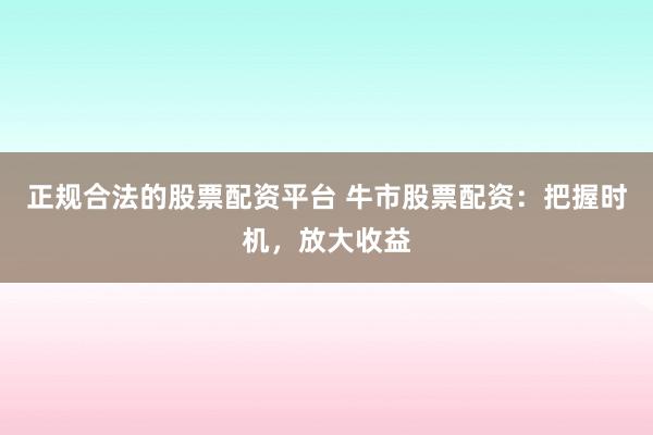 正规合法的股票配资平台 牛市股票配资：把握时机，放大收益