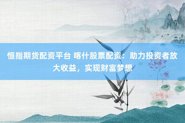 恒指期货配资平台 喀什股票配资：助力投资者放大收益，实现财富梦想