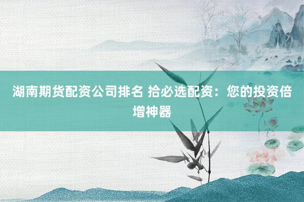 湖南期货配资公司排名 拾必选配资：您的投资倍增神器