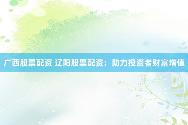 广西股票配资 辽阳股票配资：助力投资者财富增值