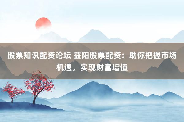 股票知识配资论坛 益阳股票配资：助你把握市场机遇，实现财富增值