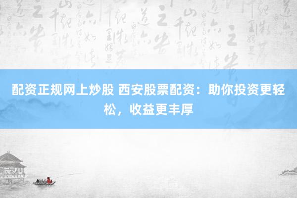 配资正规网上炒股 西安股票配资：助你投资更轻松，收益更丰厚