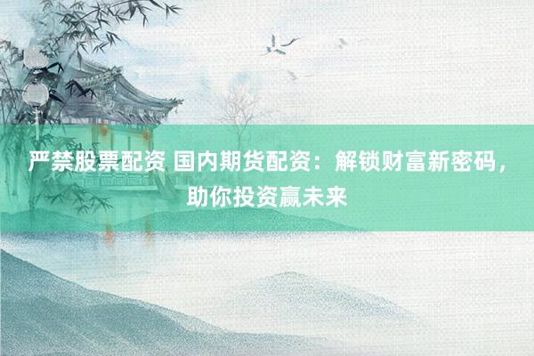 严禁股票配资 国内期货配资：解锁财富新密码，助你投资赢未来