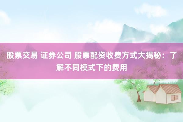 股票交易 证券公司 股票配资收费方式大揭秘：了解不同模式下的费用