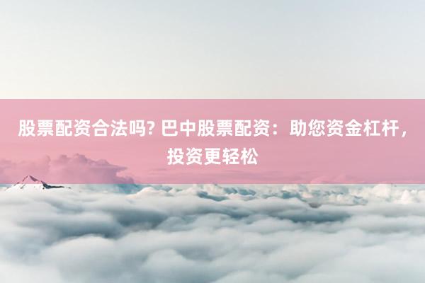 股票配资合法吗? 巴中股票配资：助您资金杠杆，投资更轻松