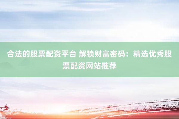合法的股票配资平台 解锁财富密码：精选优秀股票配资网站推荐