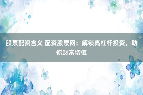 股票配资含义 配资股票网：解锁高杠杆投资，助你财富增值