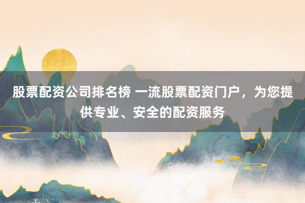 股票配资公司排名榜 一流股票配资门户，为您提供专业、安全的配资服务