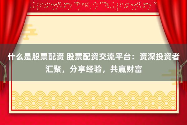 什么是股票配资 股票配资交流平台：资深投资者汇聚，分享经验，共赢财富