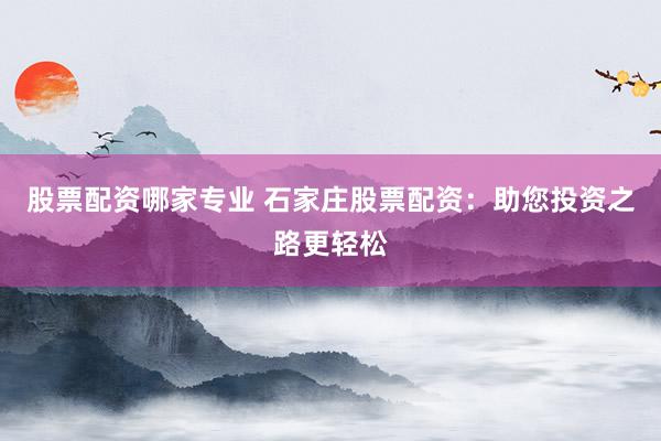 股票配资哪家专业 石家庄股票配资：助您投资之路更轻松