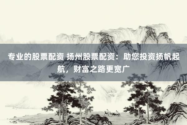 专业的股票配资 扬州股票配资：助您投资扬帆起航，财富之路更宽广