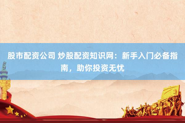 股市配资公司 炒股配资知识网：新手入门必备指南，助你投资无忧
