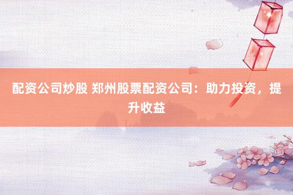 配资公司炒股 郑州股票配资公司：助力投资，提升收益