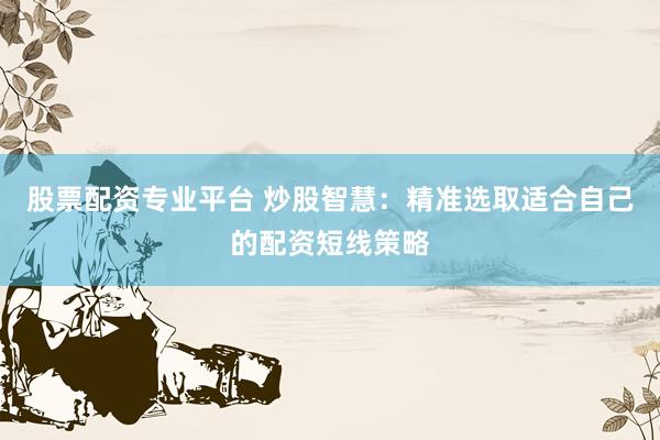 股票配资专业平台 炒股智慧：精准选取适合自己的配资短线策略