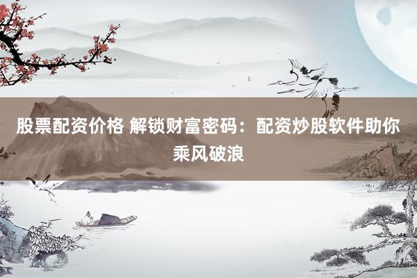 股票配资价格 解锁财富密码：配资炒股软件助你乘风破浪