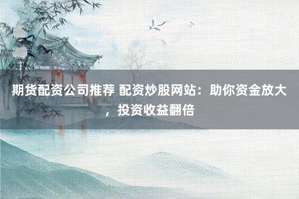 期货配资公司推荐 配资炒股网站：助你资金放大，投资收益翻倍