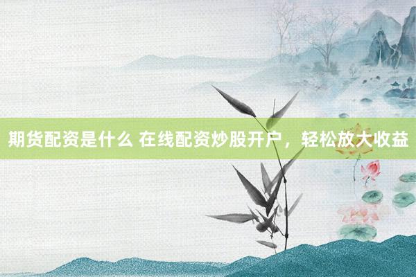 期货配资是什么 在线配资炒股开户，轻松放大收益
