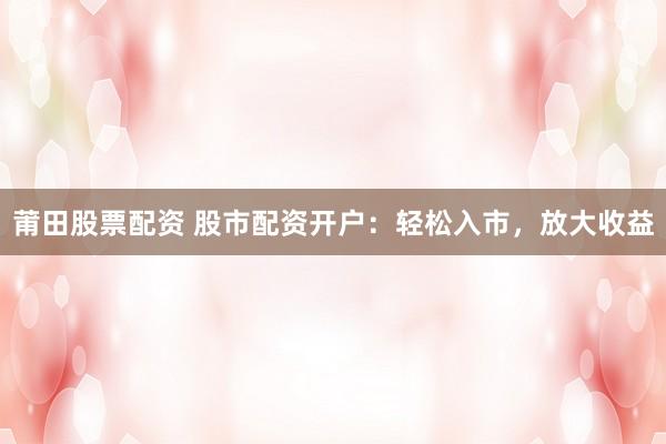 莆田股票配资 股市配资开户：轻松入市，放大收益