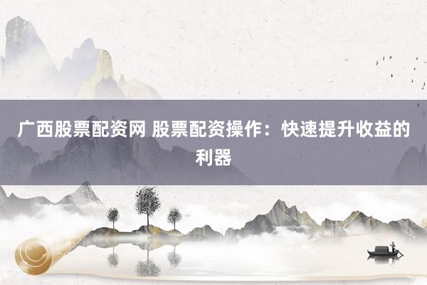 广西股票配资网 股票配资操作：快速提升收益的利器