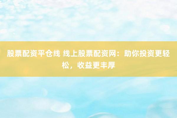 股票配资平仓线 线上股票配资网：助你投资更轻松，收益更丰厚