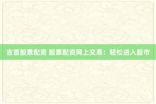 吉首股票配资 股票配资网上交易：轻松进入股市