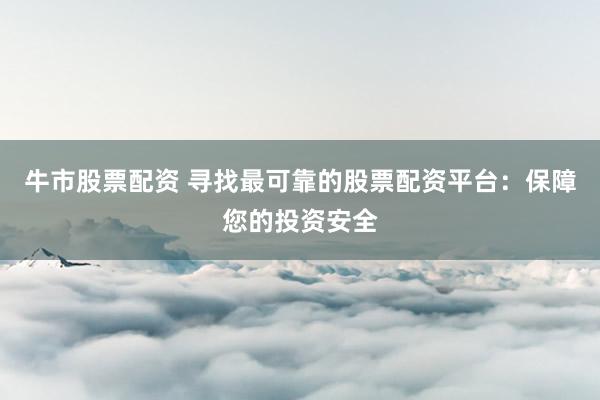 牛市股票配资 寻找最可靠的股票配资平台：保障您的投资安全