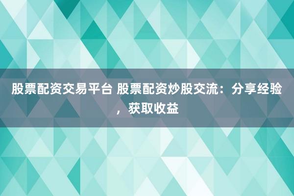 股票配资交易平台 股票配资炒股交流：分享经验，获取收益