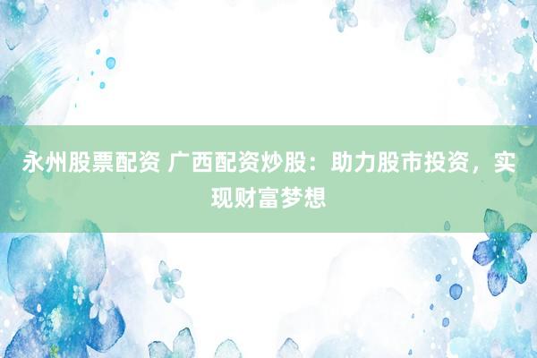 永州股票配资 广西配资炒股：助力股市投资，实现财富梦想