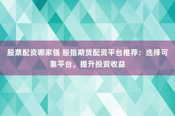 股票配资哪家强 股指期货配资平台推荐：选择可靠平台，提升投资收益