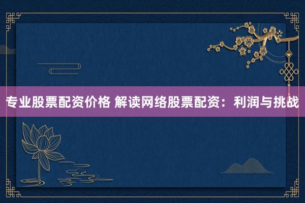 专业股票配资价格 解读网络股票配资：利润与挑战
